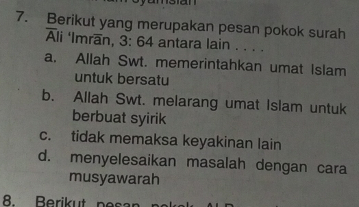 Berikut yang merupakan pesan pokok surah
Ali ‘Imran, 3: 64 antara lain . . . .
a. Allah Swt. memerintahkan umat Islam
untuk bersatu
b. Allah Swt. melarang umat Islam untuk
berbuat syirik
c. tidak memaksa keyakinan lain
d. menyelesaikan masalah dengan cara
musyawarah
8. Berikut nesan