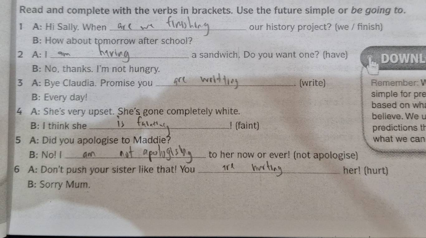 Read and complete with the verbs in brackets. Use the future simple or be going to. 
1 A: Hi Sally. When _our history project? (we / finish) 
B: How about tomorrow after school? 
2 A: 1 _a sandwich. Do you want one? (have) 
DOWNL 
B: No, thanks. I'm not hungry. 
3 A: Bye Claudia. Promise you _. (write) Remember: 
B: Every day! simple for pre 
based on wh 
4 A: She's very upset. She's gone completely white. 
believe. Weu 
B: I think she _! (faint) 
predictions th 
5 A: Did you apologise to Maddie? what we can 
B; No! I _to her now or ever! (not apologise) 
6 A: Don't push your sister like that! You _her! (hurt) 
B: Sorry Mum.