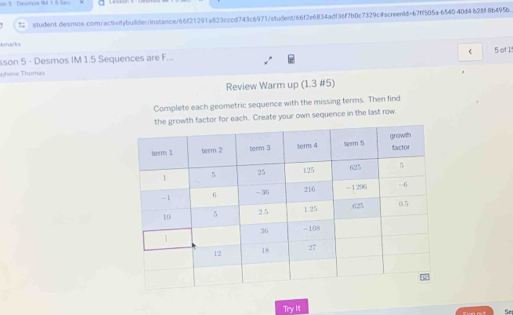 an 5 - Dexmas IM 1 5 Seq 
student.desmos.com/activitybuiider/instance/66f21291a823cccd743c6971/student/66f2e6834adf36f7b0c7329c#screentd=67ff505a-654040d4b28f8b495b. 
marks 5 of 1 
sson 5 - Desmos IM 1.5 Sequences are F... 
ahene Thomai 
Review Warm up (1.3 #5) 
Complete each geometric sequence with the missing terms. Then find 
for each. Create your own sequence in the last row. 
Try lit 
Se