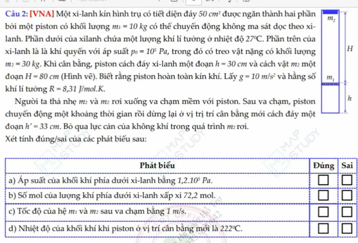 [VNA] Một xi-lanh kín hình trụ có tiết diện đáy 50cm^2 được ngăn thành hai phần m_2
bởi một piston có khối lượng m_1=10kg có thể chuyển động không ma sát dọc theo xi-
lanh. Phần dưới của xilanh chứa một lượng khí lí tưởng ở nhiệt độ 27°C Phần trên của
xi-lanh là là khí quyển với áp suất p_0=10^5Pa 2, trong đó có treo vật nặng có khối lượng H
m_2=30kg *. Khi cân bằng, piston cách đáy xi-lanh một đoạn h=30cm và cách vật m2 một
đoạn H=80cm (Hình vẽ). Biết rằng piston hoàn toàn kín khí. Lấy g=10m/s^2 và hằng số m_1
khí lí tưởng R=8,31J/mol.K.
Người ta thả nhẹ m² và m² rơi xuống va chạm mềm với piston. Sau va chạm, piston h
chuyển động một khoảng thời gian rồi dừng lại ở vị trị trí cân bằng mới cách đáy một
đoạn h'=33cm. Bỏ qua lực cản của không khí trong quá trình  rơi.
Xét tính đúng/sai của các phát biểu sau:
i