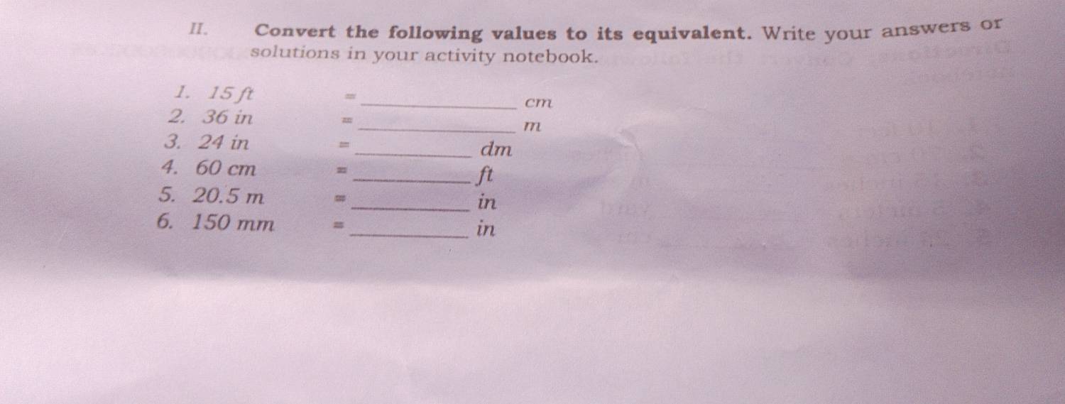 Convert the following values to its equivalent. Write your answers or 
solutions in your activity notebook. 
1. 15 ft
m
_ cm
2. 36 in m
_ m
3. 24 in =_  dm
4. 60 cm =
_ ft
5. 20.5 m =_  in
6. 150 mm m_  in