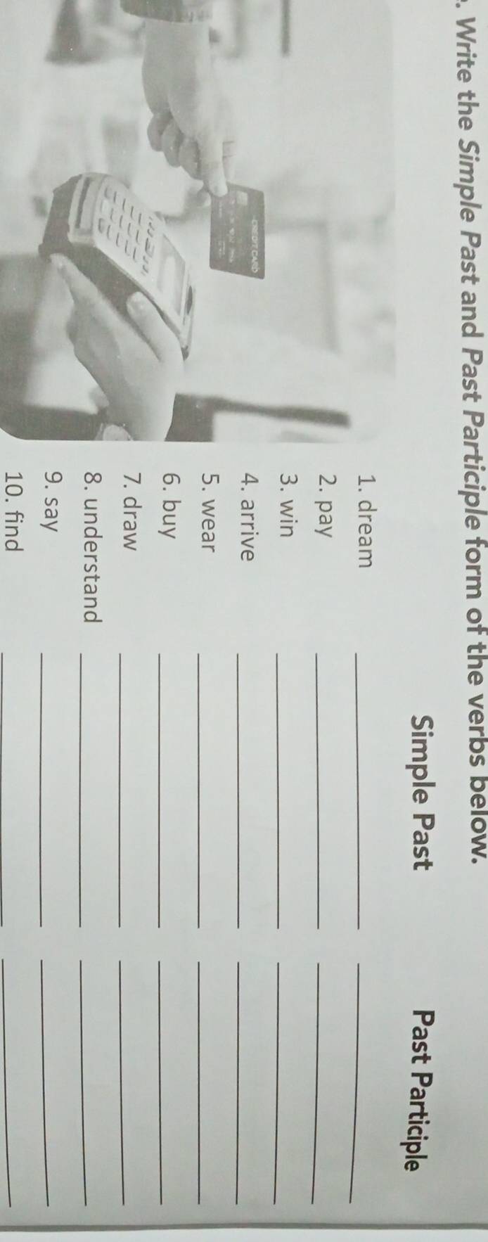 Write the Simple Past and Past Participle form of the verbs below. 
Simple Past Past Participle 
dream_ 
_ 
__ 
pay 
win 
_ 
_ 
__ 
arrive 
wear 
__ 
buy 
_ 
_ 
draw 
_ 
_ 
_ 
understand 
_ 
say 
_ 
_ 
10. find 
_