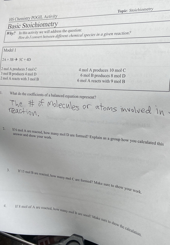 HS Chemistry POGIL Activity Topic: Stoichiometry 
Basic Stoichiometry 
Why? In this activity we will address the question: 
How do I convert between different chemical species in a given reaction? 
Model 1
2A+3Bto 5C+4D
2 mol A produces 5 mol C 4 mol A produces 10 mol C
3 mol B produces 4 mol D 6 mol B produces 8 mol D 
2 mol A reacts with 3 mol B 6 mol A reacts with 9 mol B 
1. What do the coefficients of a balanced equation represent? 
answer and show your work. 
2. If 6 mol A are reacted, how many mol D are formed? Explain as a group how you calculated this 
3. If 15 mol B are reacted, how many mol C are formed? Make sure to show your work 
4. If 8 mol of A are reacted, how many mol B are used? Make sure to show the calculation