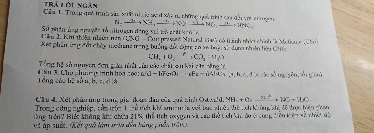 trả lời ngản 
Câu 1. Trong quá trình sản xuất nitric acid xảy ra những quá trình sau đối với nitrogen: 
N_2xrightarrow (1)NH_3xrightarrow (2)NOxrightarrow (3)NO_2xrightarrow (4) HNO_3
Số phản ứng nguyên tố nitrogen đóng vai trò chất khử là 
Câu 2. Khí thiên nhiên nén (CNG - Compressed Natural Gas) có thành phần chính là Methane (CH4) 
Xét phản ứng đốt cháy methane trong buồng đốt động cơ xe buýt sử dụng nhiên liệu CNG:
CH_4+O_2xrightarrow f_2CO_2+H_2O
Tổng hệ số nguyên đơn giản nhất của các chất sau khi cân bằng là 
Câu 3. Cho phương trình hoá học: aAl+bFe_3O_4to cFe+dAl_2O_3. . (a, b, c, d là các số nguyên, tối giản). 
Tổng các hệ số a, b, c, d là 
Câu 4. Xét phản ứng trong giai đoạn đầu của quá trình Ostwald: NH_3+O_2xrightarrow xt,t°NO+H_2O. 
Trong công nghiệp, cần trộn 1 thể tích khí ammonia với bao nhiêu thể tích không khí để thực hiện phản 
ứng trên? Biết không khí chứa 21% thể tích oxygen và các thể tích khi đo ở cùng điều kiện về nhiệt độ 
và áp suất. (Kết quả làm tròn đến hàng phần trăm).