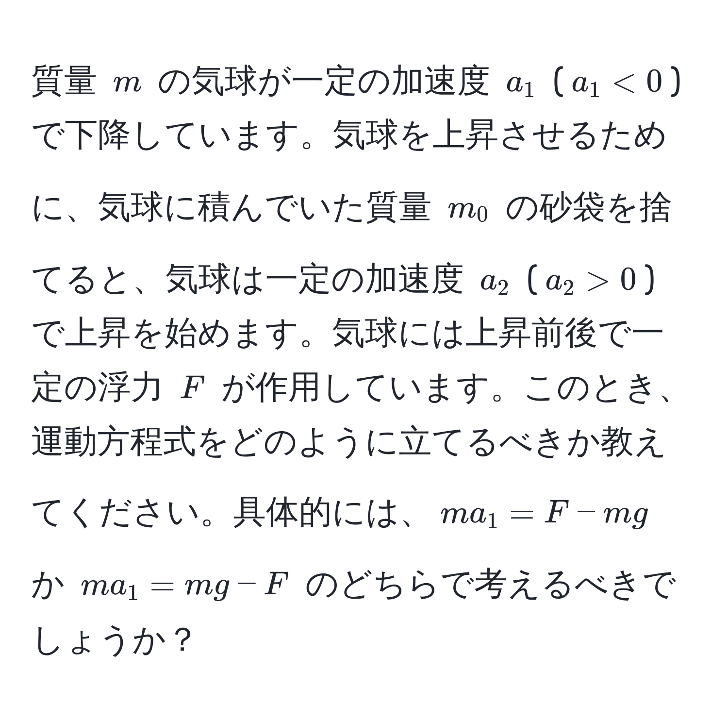 質量 $m$ の気球が一定の加速度 $a_1$ ($a_1 < 0$) で下降しています。気球を上昇させるために、気球に積んでいた質量 $m_0$ の砂袋を捨てると、気球は一定の加速度 $a_2$ ($a_2 > 0$) で上昇を始めます。気球には上昇前後で一定の浮力 $F$ が作用しています。このとき、運動方程式をどのように立てるべきか教えてください。具体的には、$ma_1 = F - mg$ か $ma_1 = mg - F$ のどちらで考えるべきでしょうか？