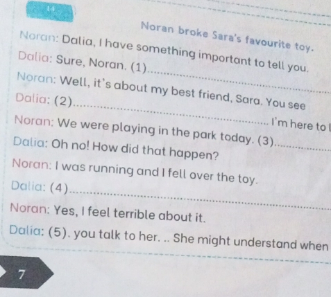 Noran broke Sara's favourite toy. 
_ 
Noran: Dalia, I have something important to tell you. 
Dalia: Sure, Noran. (1) 
_ 
Noran: Well, it's about my best friend, Sara. You see 
Dalia: (2) 
I'm here to ! 
Noran: We were playing in the park today. (3)_ 
Dalia: Oh no! How did that happen? 
_ 
Noran: I was running and I fell over the toy. 
Dalia: (4) 
Noran: Yes, I feel terrible about it. 
Dalia: (5). you talk to her. .. She might understand when 
_ 
7