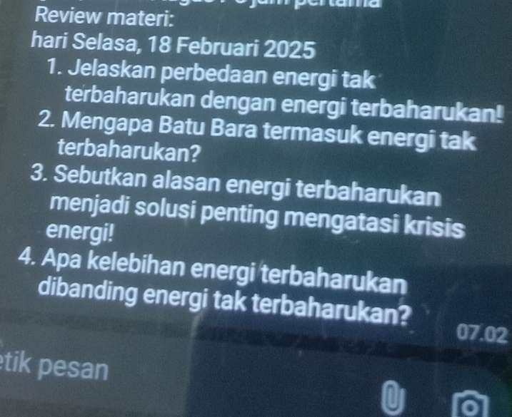 Review materi: 
hari Selasa, 18 Februari 2025 
1. Jelaskan perbedaan energi tak 
terbaharukan dengan energi terbaharukan! 
2. Mengapa Batu Bara termasuk energi tak 
terbaharukan? 
3. Sebutkan alasan energi terbaharukan 
menjadi solusi penting mengatasi krisis 
energi! 
4. Apa kelebihan energi terbaharukan 
dibanding energi tak terbaharukan?
07.02
tik pesan