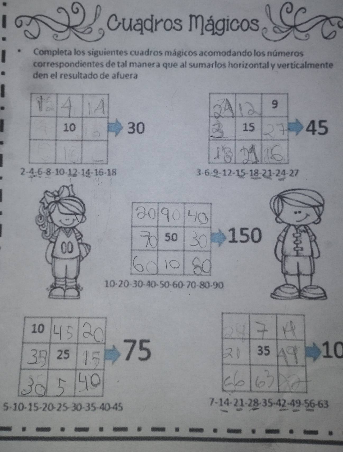 Cuadros Mágicos 
Completa los siguientes cuadros mágicos acomodando los números 
correspondientes de tal manera que al sumarlos horizontal y verticalmente 
den el resultado de afuera
9
10
30
15
45
2 -4 -6 -8 -10 -12 -14 -16 -18 3 -6 -9 -12 -15 -18 -21 -24 -27
50
150
00
10 -20 -30 -40 -50 -60 -70 -80 -90
75
35
10
5 -10 -15 -20 -25 - 30 -35 -40 -45
7 -14 - 21 -28 -35 ·42 -49 -56 -63