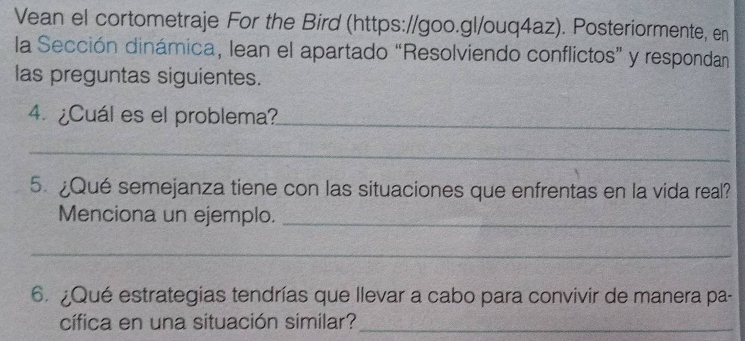 Vean el cortometraje For the Bird (https://goo.gl/ouq4az). Posteriormente, en 
la Sección dinámica, lean el apartado “Resolviendo conflictos” y respondan 
las preguntas siguientes. 
4. ¿Cuál es el problema?_ 
_ 
5. ¿Qué semejanza tiene con las situaciones que enfrentas en la vida real? 
Menciona un ejemplo._ 
_ 
6. ¿Qué estrategias tendrías que llevar a cabo para convivir de manera pa- 
cífica en una situación similar?_