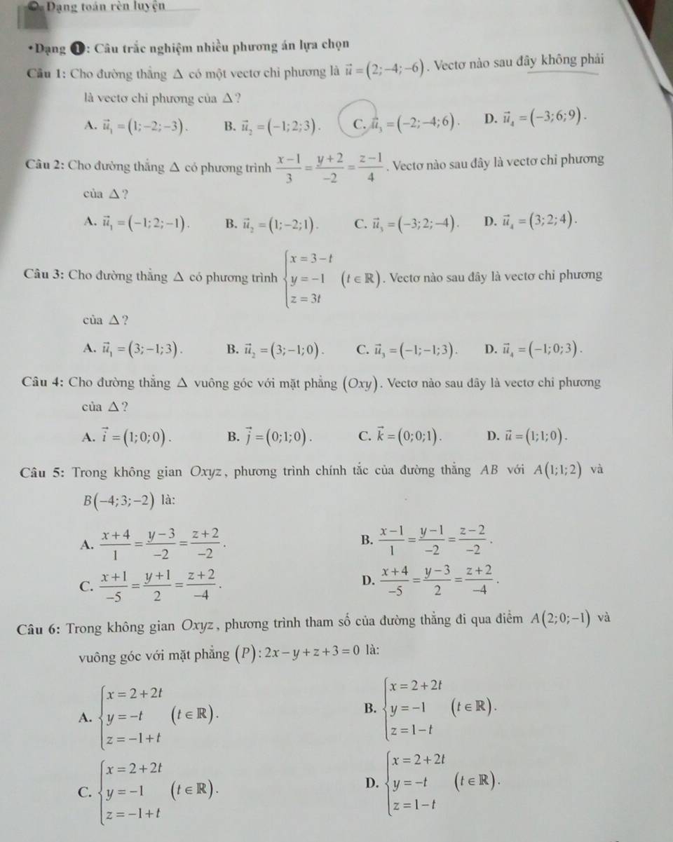 Dạng toán rèn luyện
*Dạng 1: Câu trắc nghiệm nhiều phương án lựa chọn
Cầu 1: Cho đường thắng Δ có một vectơ chỉ phương là vector u=(2;-4;-6). Vectơ nào sau đây không phải
là vectơ chi phương của △ ?
A. vector u_1=(1;-2;-3). B. vector u_2=(-1;2;3). C. hat u_3=(-2;-4;6). D. vector u_4=(-3;6;9).
Câu 2: Cho đường thắng △ có phương trình  (x-1)/3 = (y+2)/-2 = (z-1)/4 . Vectơ nào sau đây là vectơ chỉ phương
của △ ?
A. vector u_1=(-1;2;-1). B. vector u_2=(1;-2;1). C. vector u_3=(-3;2;-4). D. vector u_4=(3;2;4).
Câu 3: Cho đường thắng △ c ó phương trình beginarrayl x=3-t y=-1 z=3tendarray. (t∈ R). Vectơ nào sau đây là vectơ chỉ phương
của △ ?
A. vector u_1=(3;-1;3). B. vector u_2=(3;-1;0). C. vector u_3=(-1;-1;3). D. vector u_4=(-1;0;3).
Câu 4: Cho đường thắng △ vuông góc với mặt phẳng (Oxy). Vectơ nào sau dây là vectơ chỉ phương
C la△ ?
A. vector i=(1;0;0). B. vector j=(0;1;0). C. vector k=(0;0;1). D. vector u=(1;1;0).
Câu 5: Trong không gianOxyz , phương trình chính tắc của đường thẳng AB với A(1;I;2) và
B(-4;3;-2) là:
A.  (x+4)/1 = (y-3)/-2 = (z+2)/-2 .  (x-1)/1 = (y-1)/-2 = (z-2)/-2 .
B.
C.  (x+1)/-5 = (y+1)/2 = (z+2)/-4 .  (x+4)/-5 = (y-3)/2 = (z+2)/-4 .
D.
Câu 6: Trong không gian Oxyz, phương trình tham số của đường thẳng đi qua điểm A(2;0;-1) và
vuông góc với mặt phẳng (P): :2x-y+z+3=0 là:
A. beginarrayl x=2+2t y=-t z=-1+tendarray. (t∈ R).
B. beginarrayl x=2+2t y=-1 z=1-tendarray. (t∈ R).
C. beginarrayl x=2+2t y=-1 z=-1+tendarray. (t∈ R).
D. beginarrayl x=2+2t y=-t z=1-tendarray. (t∈ R).