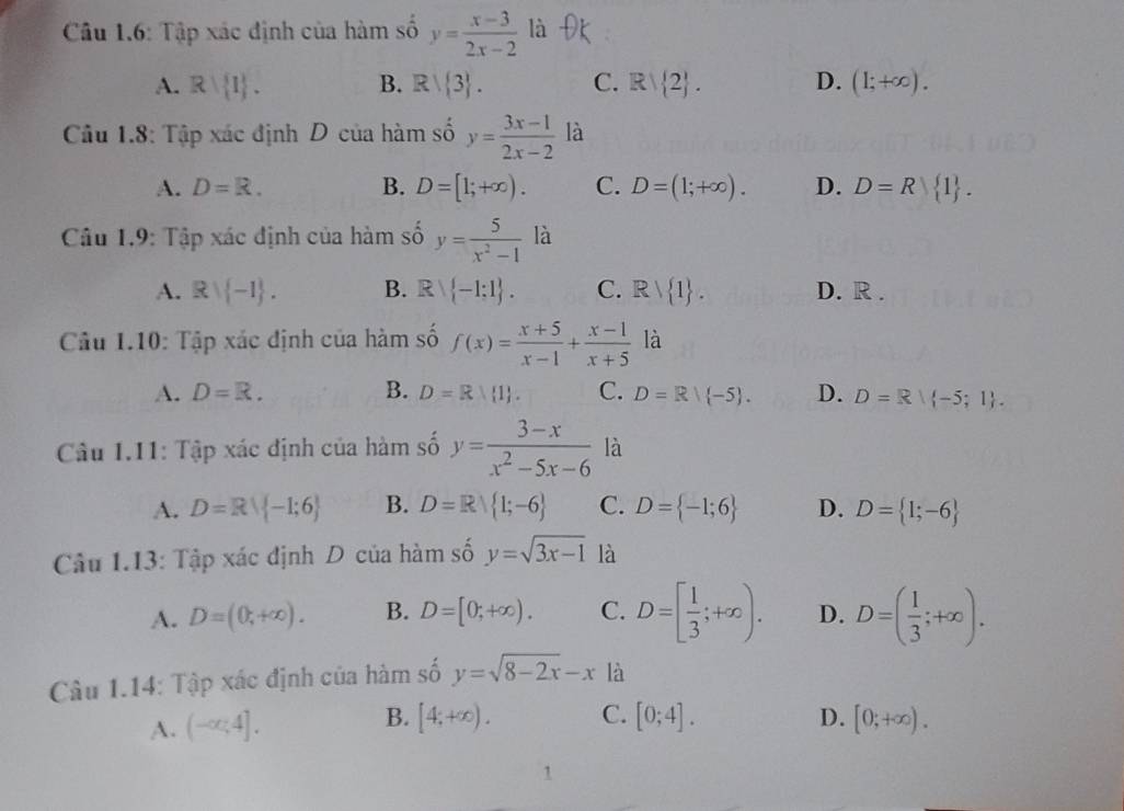 Câu 1.6: Tập xác định của hàm số y= (x-3)/2x-2  là
A. R| I . B. R/ 3 . C. Rvee  2 . D. (1;+∈fty ).
Câu 1.8: Tập xác định D của hàm số y= (3x-1)/2x-2  là
A. D=R. B. D=[1;+∈fty ). C. D=(1;+∈fty ). D. D=R 1 .
Câu 1.9: Tập xác định của hàm số y= 5/x^2-1  là
A. Rvee  -1 . B. Rvee  -1:1 . C. Rvee  1 . D. R .
Câu 1.10: 1 c áp xác định của hàm số f(x)= (x+5)/x-1 + (x-1)/x+5  là
A. D=R. B. D=R| 1 . C. D=R/-5 . D. D=R| -5;1 .
Câu 1.11: 7 rap xác định của hàm số y= (3-x)/x^2-5x-6  là
A. D=Rvee  -1;6 B. D=R 1;-6 C. D= -1;6 D. D= 1;-6
Câu 1.13: Tập xác định D của hàm số y=sqrt(3x-1) là
A. D=(0,+∈fty ). B. D=[0;+∈fty ). C. D=[ 1/3 ;+∈fty ). D. D=( 1/3 ;+∈fty ).
Câu 1.14: Tập xác định của hàm số y=sqrt(8-2x)-x là
A. (-∈fty ,4]. B. [4;+∈fty ). C. [0;4]. D. [0;+∈fty ).
1