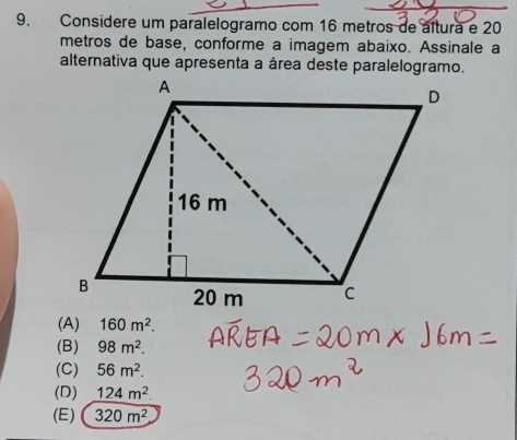 Considere um paralelogramo com 16 metros de altura e 20
metros de base, conforme a imagem abaixo. Assinale a
alternativa que apresenta a área deste paralelogramo.
(A) 160m^2.
(B) 98m^2.
(C) 56m^2.
(D) 124m^2
(E) 320m^2