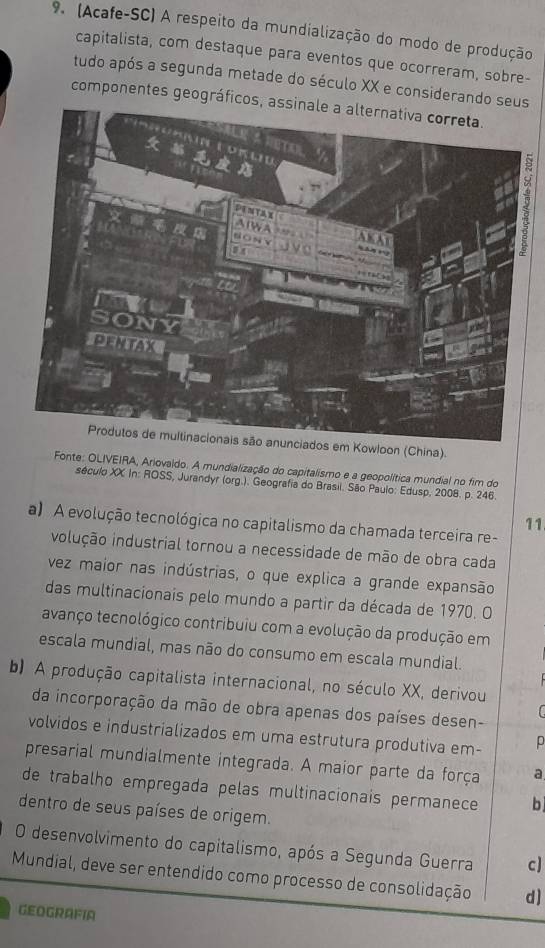 (Acafe-SC) A respeito da mundialização do modo de produção
capitalista, com destaque para eventos que ocorreram, sobre-
tudo após a segunda metade do século XX e considerando seus
componentes geográficos, a
9
Produtos de multinacionais são anunciados em Kowloon (China).
Fonte: OLIVEIRA, Ariovaido. A mundialização do capitalismo e a geopolítica mundial no fim do
século XX In: ROSS, Jurandyr (org.). Geografia do Brasil. São Paulo: Edusp, 2008. p. 246.
11
a) A evolução tecnológica no capitalismo da chamada terceira re-
ivolução industrial tornou a necessidade de mão de obra cada
vez maior nas indústrias, o que explica a grande expansão
das multinacionais pelo mundo a partir da década de 1970. O
avanço tecnológico contribuiu com a evolução da produção em
escala mundial, mas não do consumo em escala mundial.
b) A produção capitalista internacional, no século XX, derivou
da incorporação da mão de obra apenas dos países desen-
C
volvidos e industrializados em uma estrutura produtiva em- p
presarial mundialmente integrada. A maior parte da força a
de trabalho empregada pelas multinacionais permanece b
dentro de seus países de origem.
O desenvolvimento do capitalismo, após a Segunda Guerra c]
Mundial, deve ser entendido como processo de consolidação d ]
GEOGRAFIA