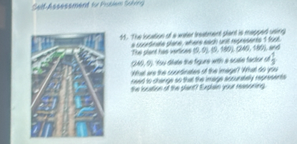 Selt Assessment fu Pobem Soling 
41. The location of a water trestment plant is mapped using 
a cocétinate giène , atère éach unt représents 1 fost 
The plant has verices (9,0), (9,180), (240,180) L and
(249,9) ou diate the figure with a scale factor of  1/3 
What are the courtinates of the image? What do you 
need to change so that the image scounstely represents 
the location of the plant? Explan your reasoning.