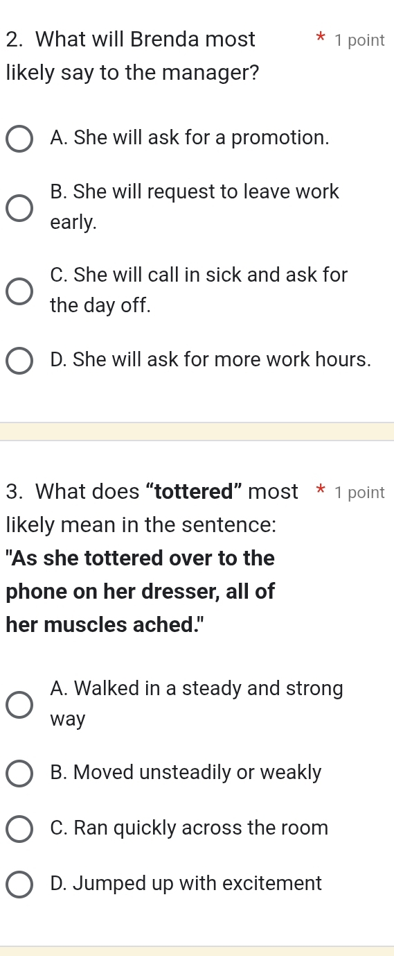 What will Brenda most * 1 point
likely say to the manager?
A. She will ask for a promotion.
B. She will request to leave work
early.
C. She will call in sick and ask for
the day off.
D. She will ask for more work hours.
3. What does “tottered” most * 1 point
likely mean in the sentence:
"As she tottered over to the
phone on her dresser, all of
her muscles ached."
A. Walked in a steady and strong
way
B. Moved unsteadily or weakly
C. Ran quickly across the room
D. Jumped up with excitement