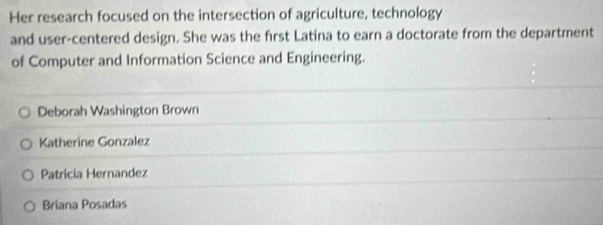 Her research focused on the intersection of agriculture, technology
and user-centered design. She was the first Latína to earn a doctorate from the department
of Computer and Information Science and Engineering.
Deborah Washington Brown
Katherine Gonzalez
Patricia Hernandez
Briana Posadas