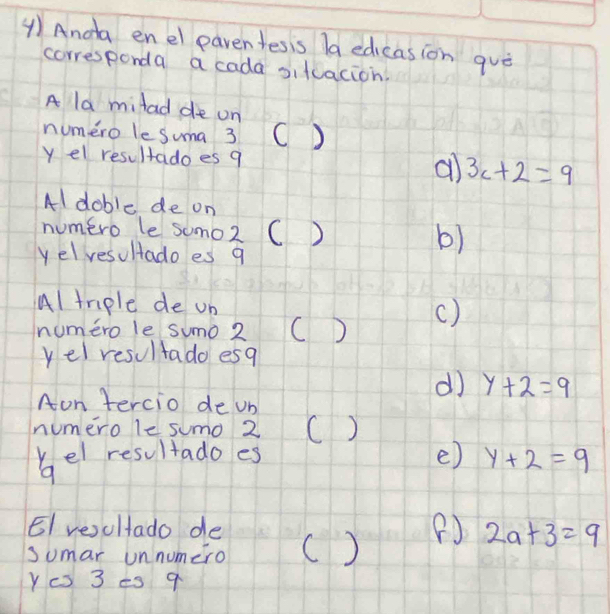 ④) Anda enel paventesis la edicasion quò
corresponda a cada sifuacion.
A la milad de on
numero le suma 3 C D
y el resultadoes 9 a 3c+2=9
Al doble de on
numero le somo2 ( ) b)
yelvesultado es q
Al tmple de un
numero le sumo 2 C D ()
yel resultado esq
d y+2=9
Aon tercio de ub
numero le sumo 2 ()
kel resultado es e) y+2=9
9
EI vesultado de
sumar unnumero () (J 2a+3=9
Yc 3 es 9