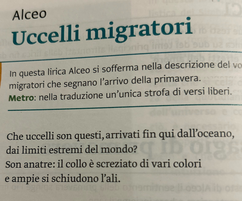 Alceo 
Uccelli migratori 
In questa lirica Alceo si sofferma nella descrizione del vo 
migratori che segnano l’arrivo della primavera. 
Metro: nella traduzione un’unica strofa di versi liberi. 
Che uccelli son questi, arrivati fin qui dall’oceano, 
dai limiti estremi del mondo? 
Son anatre: il collo è screziato di vari colori 
e ampie si schiudono l’ali.