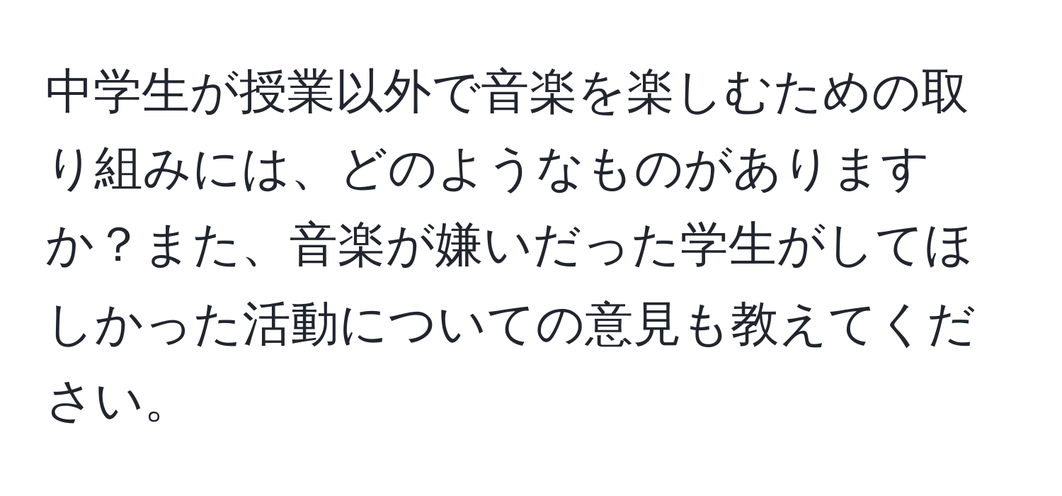 中学生が授業以外で音楽を楽しむための取り組みには、どのようなものがありますか？また、音楽が嫌いだった学生がしてほしかった活動についての意見も教えてください。