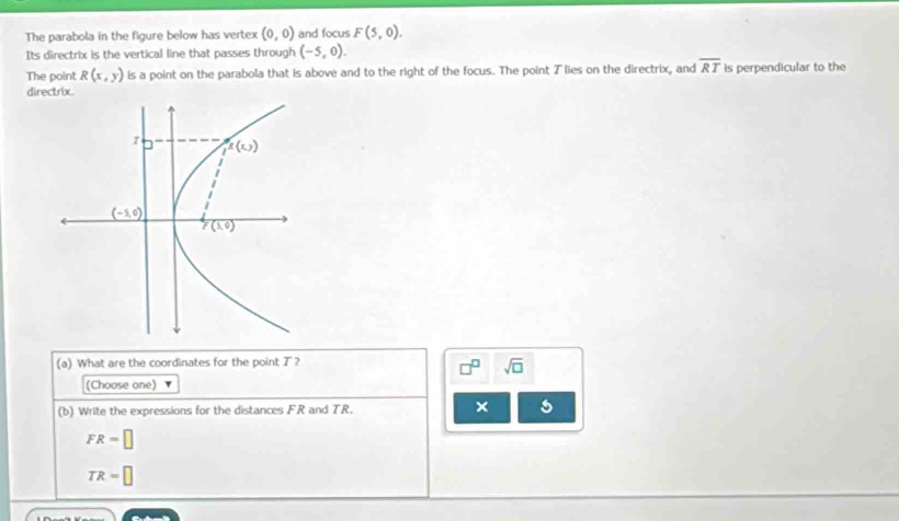 The parabola in the figure below has vertex (0,0) and focus F(5,0).
Its directrix is the vertical line that passes through (-5,0).
The point R(x,y) is a point on the parabola that is above and to the right of the focus. The point ブ lies on the directrix, and overline RT is perpendicular to the
directrix.
(a) What are the coordinates for the point T?
□^(□) sqrt(□ )
(Choose one)
(b) Write the expressions for the distances FR and TR. × 5
FR=□
TR=□