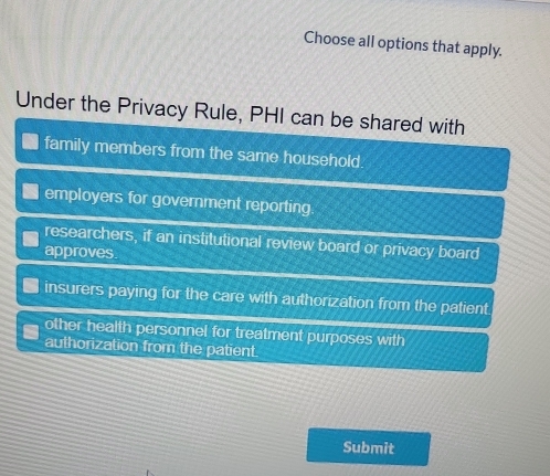 Choose all options that apply.
Under the Privacy Rule, PHI can be shared with
family members from the same household.
employers for government reporting
researchers, if an institutional review board or privacy board
approves.
insurers paying for the care with authorization from the patient.
other health personnel for treatment purposes with
authorization from the patient.
Submit