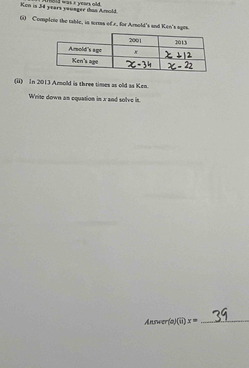 Amold was x years old. 
Ken is 34 years younger than Arnold. 
(i) Complete the table, in terms of x, for Arnold's and Ken's ages. 
(ii) In 2013 Arnold is three times as old as Ken. 
Write down an equation in x and solve it. 
Answer(a)(ii) x= _