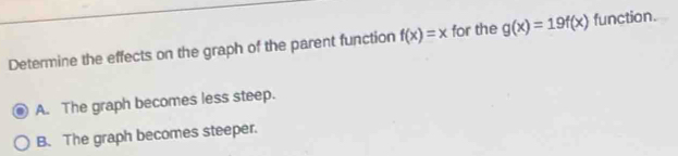 Determine the effects on the graph of the parent function f(x)=x for the g(x)=19f(x) function.
A. The graph becomes less steep.
B. The graph becomes steeper.