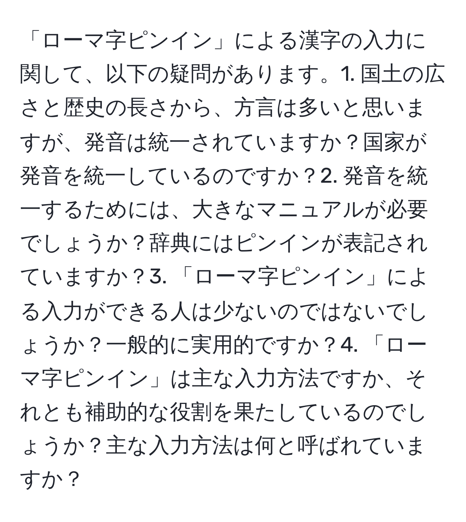 「ローマ字ピンイン」による漢字の入力に関して、以下の疑問があります。1. 国土の広さと歴史の長さから、方言は多いと思いますが、発音は統一されていますか？国家が発音を統一しているのですか？2. 発音を統一するためには、大きなマニュアルが必要でしょうか？辞典にはピンインが表記されていますか？3. 「ローマ字ピンイン」による入力ができる人は少ないのではないでしょうか？一般的に実用的ですか？4. 「ローマ字ピンイン」は主な入力方法ですか、それとも補助的な役割を果たしているのでしょうか？主な入力方法は何と呼ばれていますか？