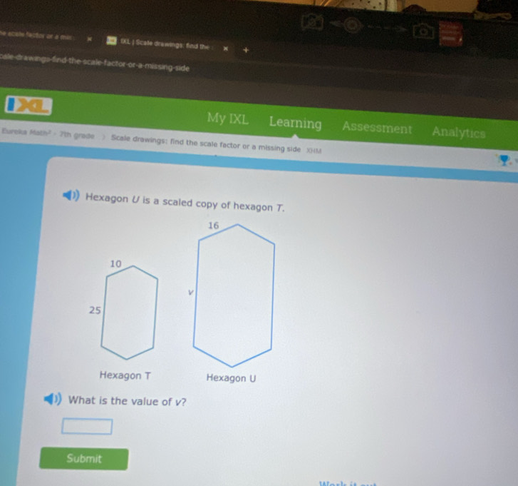 se atale factor ILL | Scate drawings: find the 
cale-drawings-find the scale-factor-or-a-missing-side 
My IXL Learning 
4 Assessment Analytics 
Eureka Math² - 7th grade 》 Scale drawings: find the scale factor or a missing side XHM
Hexagon U is a scaled copy of hexagon T. 
Hexagon T Hexagon U
What is the value of v? 
Submit