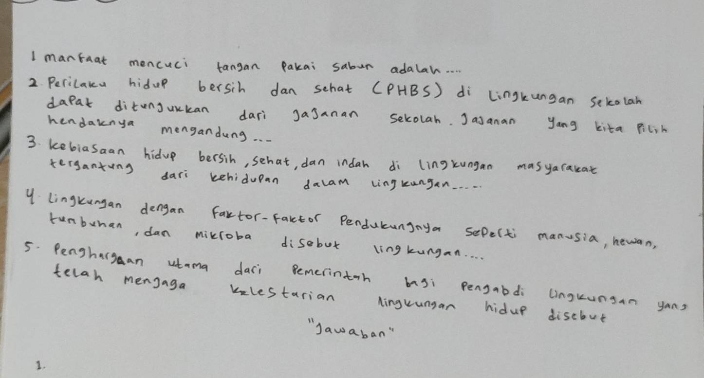 mantaat mencuci tangan Pakai sabur adalah. . 
2 Perilakcu hidup bersih dan schat (PHBS) di Lingkungan Sekolan 
dapat ditenjurkan dari Jajanan sekolah. Jasanan yang kita pilih 
hendaknya mengandung. . . 
3. kebiasaan hidup bersih, schat, dan indah di lingkungan masyaraceat 
terganting dari kehidupan dalam lingkungan. . . . 
Y lingkungan dengan fartor-factor Penducungaya sepelti manusia, hewan, 
tunbunan, dan mixloba disebut lingkungan. . 
5. Penghargan utama daci Bemerintoh basi Pengabdi linguungan yons 
telah mensaga kelestarian Ninguungan hidup disebut 
"Jawaban" 
1.