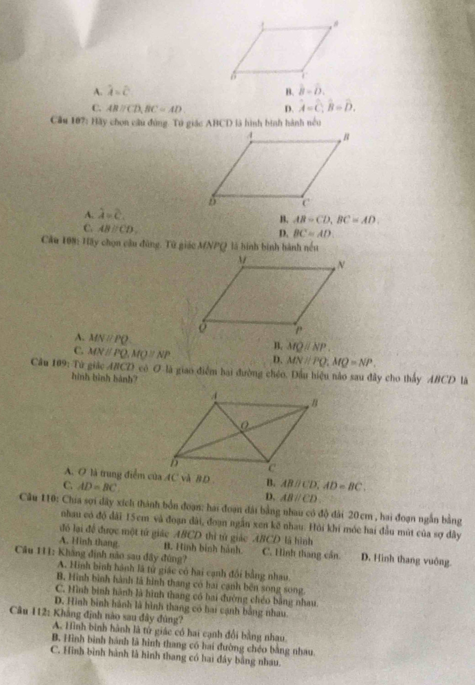 A. lambda =c B. hat B=hat D.
C. ABparallel CD,BC=AD. D. hat A=hat C;hat B=hat D.
Cầu 107:H△ # chon câu đùng. Tú giác ABCD là hình bình hành nều
A. lambda =c.
B. AB-CD,BC=AD.
C. ABparallel CD,
D. BC=AD
Cầu 108: Hãy chọn câu đùng. Tử giác MNPQ là hình binh hành nếu
A. MNparallel PQ
C. MNparallel PQ,MQparallel NP
B. MQparallel NP.
D. MNparallel PQ;MQ=NP.
Câu 109: Từ giác ABCD có O là giao điểm hai đường chéo. Dầu hiệu nào sau đây cho thấy ABCD là
hình bình hành?
A. O là trung điểm của AC và BD B.
C. AD=BC ABparallel CD,AD=BC.
D. ABparallel CD.
Câu 110: Chia sợi dây xích thành bốn đoạn: hai đoạn đài bằng nhau có độ đài 20cm , hai đoạn ngẫn bằng
nhau có độ đãi 15cm và đoạn dài, đoạn ngắn xen kế nhau. Hỏi khi móc hai đầu mùt của sợ đây
đó lại để được một tử giác ABCD thì tử giác ABCD là hình
A. Hinh thang. B. Hình binh hành. C. Hình thang cần. D. Hình thang vuông.
Câu 111: Khẳng định nào sau đây đúng?
A. Hình bình hành là tử giác có hai cạnh đổi bằng nhau.
B. Hình bình hành là hình thang có hai cạnh bên song song.
C. Hình bình hành là hình thang có hai đường chéo bằng nhau.
D. Hình bình hành là hình thang có hai cạnh bằng nhau.
Câu 112: Khẳng định nào sau đây đủng?
A. Hình bình hành là tử giác có hai cạnh đổi bằng nhau.
B. Hình bình hánh là hình thang có hai đường chéo bằng nhau.
C. Hình bình hành là hình thang có hai đây bằng nhau.