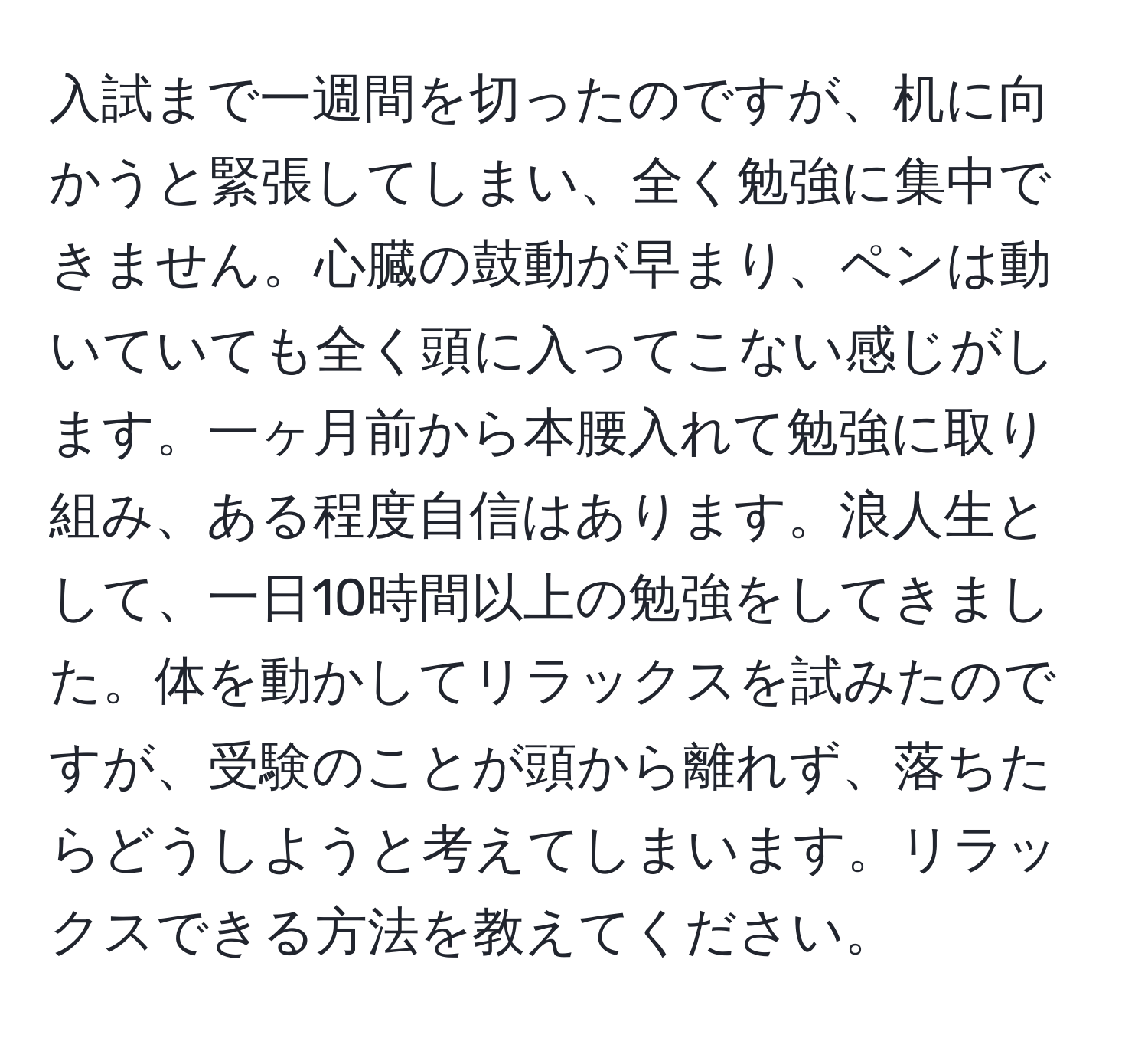 入試まで一週間を切ったのですが、机に向かうと緊張してしまい、全く勉強に集中できません。心臓の鼓動が早まり、ペンは動いていても全く頭に入ってこない感じがします。一ヶ月前から本腰入れて勉強に取り組み、ある程度自信はあります。浪人生として、一日10時間以上の勉強をしてきました。体を動かしてリラックスを試みたのですが、受験のことが頭から離れず、落ちたらどうしようと考えてしまいます。リラックスできる方法を教えてください。