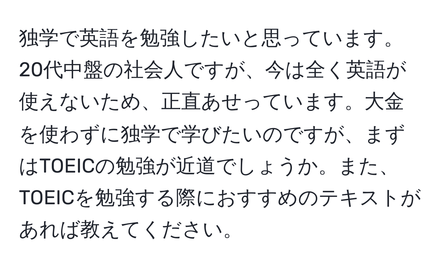 独学で英語を勉強したいと思っています。20代中盤の社会人ですが、今は全く英語が使えないため、正直あせっています。大金を使わずに独学で学びたいのですが、まずはTOEICの勉強が近道でしょうか。また、TOEICを勉強する際におすすめのテキストがあれば教えてください。