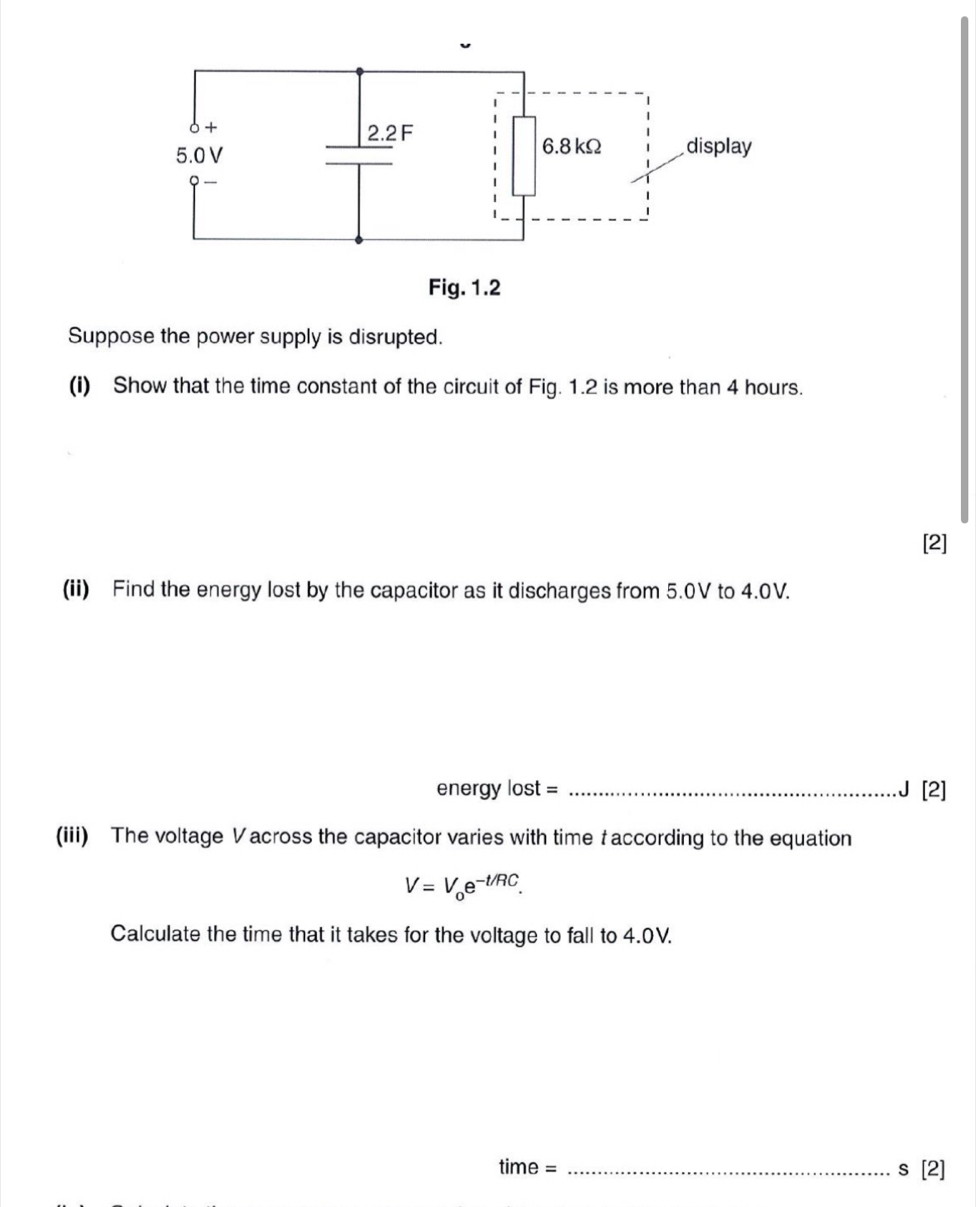 Suppose the power supply is disrupted. 
(i) Show that the time constant of the circuit of Fig. 1.2 is more than 4 hours. 
[2] 
(ii) Find the energy lost by the capacitor as it discharges from 5.0V to 4.0V. 
energy lost = _J [2] 
(iii) The voltage Vacross the capacitor varies with time t according to the equation
V=V_0e^(-t/RC). 
Calculate the time that it takes for the voltage to fall to 4.0V. 
time = _s [2]