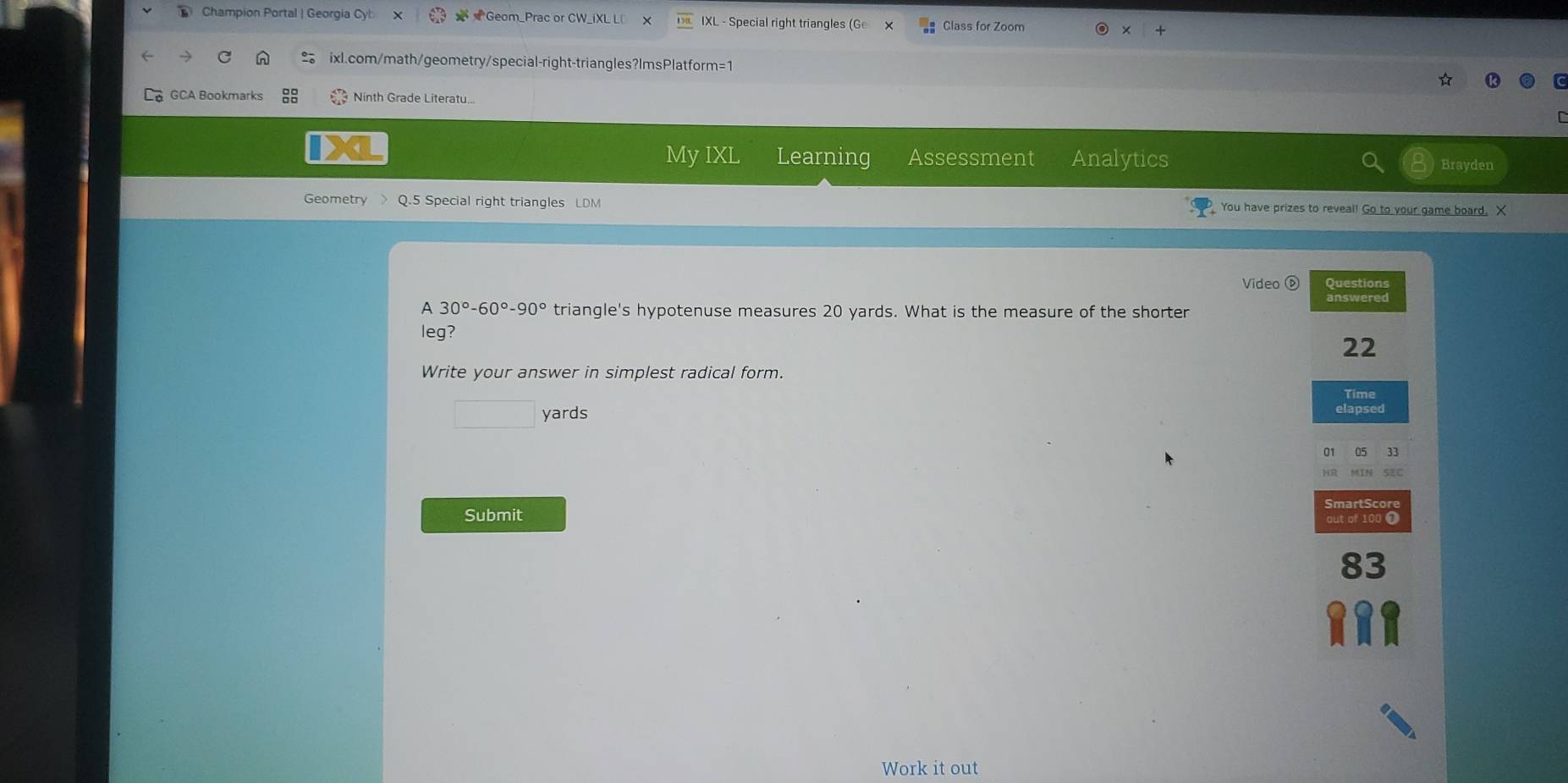 Champion Portal | Georgia Cy Geom_Prac or CW_iXL LD X IXL - Special right triangles (Ge Class for Zoom 
ixl.com/math/geometry/special-right-triangles?ImsPlatform=1 
GCA Bookmarks Ninth Grade Literatu. 
My DX Learning Assessment Analytics Brayden 
Geometry Q.5 Special right triangles LDM You have prizes to reveal! Go to your game board. X 
Video ⑤ Questions 
A 30°-60°-90° triangle's hypotenuse measures 20 yards. What is the measure of the shorter 
leg? 
22 
Write your answer in simplest radical form. 
Time
□ yards elapsed 
33 
MIN SEC 
SmartScore 
Submit 
out of 100 @ 
83 
Work it out