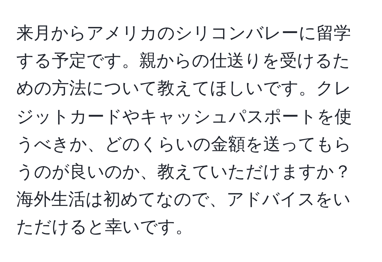 来月からアメリカのシリコンバレーに留学する予定です。親からの仕送りを受けるための方法について教えてほしいです。クレジットカードやキャッシュパスポートを使うべきか、どのくらいの金額を送ってもらうのが良いのか、教えていただけますか？海外生活は初めてなので、アドバイスをいただけると幸いです。