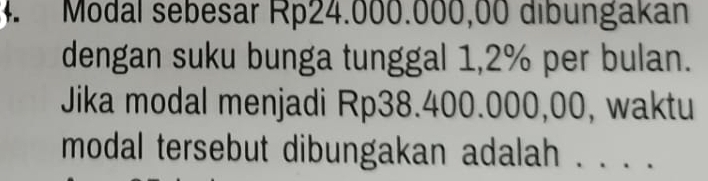 Modal sebesar Rp24.000.000,00 dibungakan 
dengan suku bunga tunggal 1,2% per bulan. 
Jika modal menjadi Rp38.400.000,00, waktu 
modal tersebut dibungakan adalah . . . .