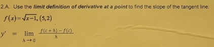 Use the limit definition of derivative at a point to find the slope of the tangent line:
f(x)=sqrt(x-1),(5,2)
y'=limlimits _hto 0 (f(c+h)-f(c))/h 