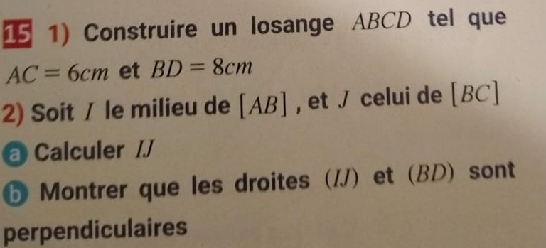 15 1) Construire un losange ABCD tel que
AC=6cm et BD=8cm
2) Soit / le milieu de [ AB ] , , et / celui de [ BC ] 
@ Calculer // 
⑤ Montrer que les droites (/) et (BD) sont 
perpendiculaires