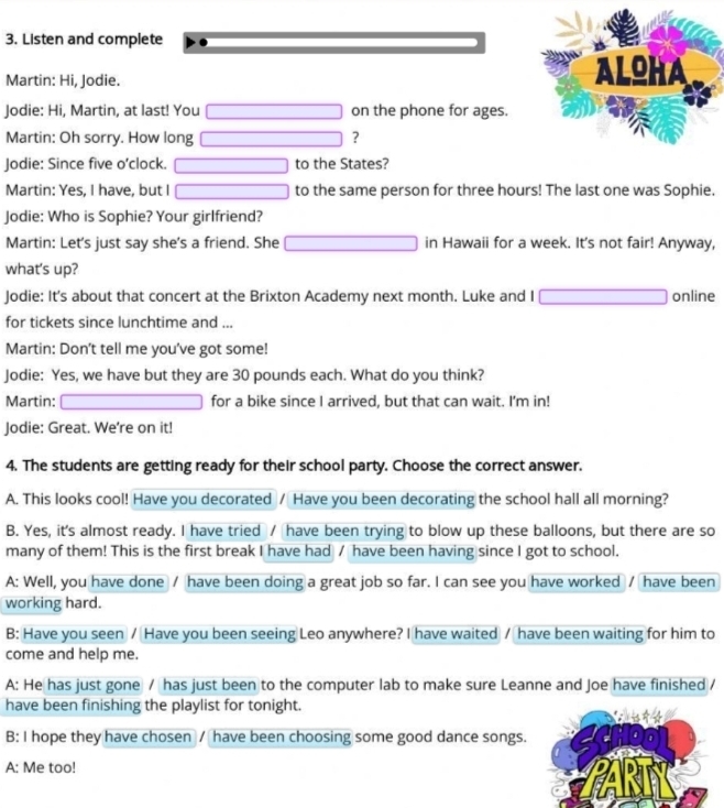 Listen and complete 
Martin: Hi, Jodie. 
Jodie: Hi, Martin, at last! You on the phone for ages. 
Martin: Oh sorry. How long ? 
Jodie: Since five o'clock. to the States? 
Martin: Yes, I have, but I to the same person for three hours! The last one was Sophie. 
Jodie: Who is Sophie? Your girlfriend? 
Martin: Let's just say she's a friend. She in Hawaii for a week. It's not fair! Anyway, 
what's up? 
Jodie: It's about that concert at the Brixton Academy next month. Luke and I online 
for tickets since lunchtime and ... 
Martin: Don't tell me you've got some! 
Jodie: Yes, we have but they are 30 pounds each. What do you think? 
Martin: for a bike since I arrived, but that can wait. I'm in! 
Jodie: Great. We’re on it! 
4. The students are getting ready for their school party. Choose the correct answer. 
A. This looks cool! Have you decorated / Have you been decorating the school hall all morning? 
B. Yes, it's almost ready. I have tried / have been trying to blow up these balloons, but there are so 
many of them! This is the first break I have had / have been having since I got to school. 
A: Well, you have done / have been doing a great job so far. I can see you have worked / have been 
working hard. 
B: Have you seen / Have you been seeing Leo anywhere? I have waited / have been waiting for him to 
come and help me. 
A: He has just gone / has just been to the computer lab to make sure Leanne and Joe have finished / 
have been finishing the playlist for tonight. 
B: I hope they have chosen / have been choosing some good dance songs. 
A: Me too!