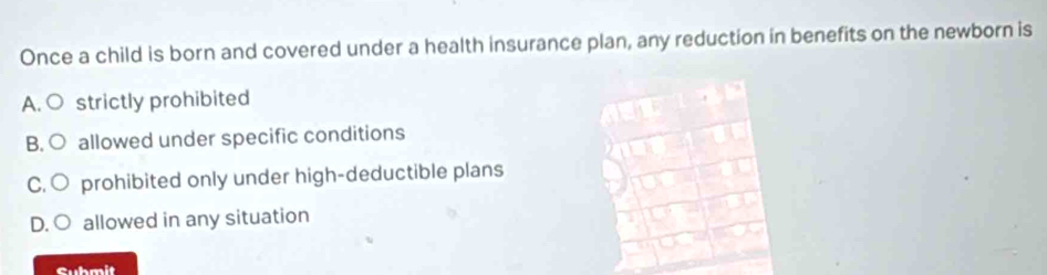 Once a child is born and covered under a health insurance plan, any reduction in benefits on the newborn is
A. ○ strictly prohibited
B. O allowed under specific conditions
C. ○ prohibited only under high-deductible plans
D. O allowed in any situation
Submit