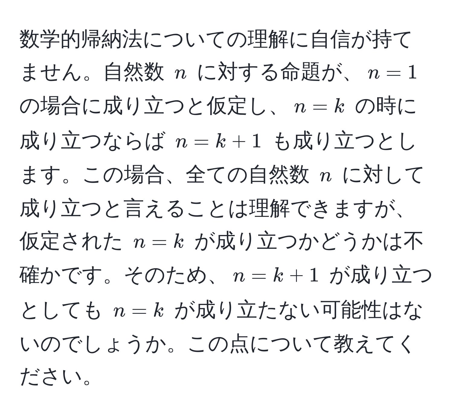 数学的帰納法についての理解に自信が持てません。自然数 $n$ に対する命題が、$n=1$ の場合に成り立つと仮定し、$n=k$ の時に成り立つならば $n=k+1$ も成り立つとします。この場合、全ての自然数 $n$ に対して成り立つと言えることは理解できますが、仮定された $n=k$ が成り立つかどうかは不確かです。そのため、$n=k+1$ が成り立つとしても $n=k$ が成り立たない可能性はないのでしょうか。この点について教えてください。