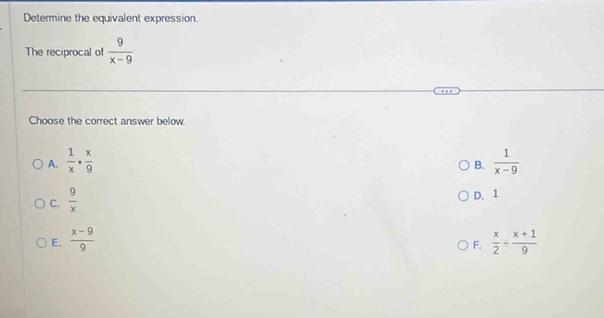 Determine the equivalent expression.
The reciprocal of  9/x-9 
Choose the correct answer below.
A.  1/x ·  x/9   1/x-9 
B.
C.  9/x 
D. 1
E.  (x-9)/9   x/2 /  (x+1)/9 
F.