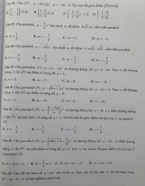 Cho (P): y=3x^2;(d):y=-4x-1. Tìm tọa độ giao điểm (P) và (d)
A. ( 1/3 ;- 1/3 );(1;3). B. ( 1/3 ; 1/3 );(1;3). C. (- 1/3 ; 1/3 );(-1;3). D. (- 1/3 ; 1/3 ).
Câu 17. Cho parabol . y= 1/4 x^2Xac định m để điểm A(sqrt(2);m) nằm trên parabol.
A. m= 1/2 . B. m=- 1/2 . C. m=2. D. m=-2.
Câu 18. Cho parabol y=-sqrt(5)x^2 Xác định m đế điểm Amsqrt(5);-2sqrt(5) nằm trên parabol.
A. m=- 5/2 . B. m= 2/5 . C. m= 5/2 . D. m=- 2/5 .
Câu 19. Cho parrabol (P):y=(m-1)x^2 và đường thắng (d):y=3-2x. Tìm m đề đường
thẳng đ cắt (P) tại điểm có tung độ y=5.
A. m=5. B. m=7. C. m=6. D. m=-6.
Câu 20. Cho parrabol (P):y=sqrt(5m+1)x^2 và đường thắng (d):y=5x+4. Tìm 1 để đường
thẳng d cit(P) tại điểm có tung độ y=9.
A. m=5. B. m=15. C. m=6. D. m=16.
Câu 21. Cho parrabol (P):y=( (1-2m)/m )x^3 và đường thẳng (d) : y=2x+2. Biết đường thắng
d cit(P) tại một điểm có tung độ y=4. Tìm hoành độ giao điểm còn lại của đ và parabol
(P)
A. x=- 1/2 . B. x= 1/2 . C. x=- 1/4 . D. x= 1/4 .
Câu 22. Cho parrabol (P):y=(sqrt(3m+4)- 7/4 )x^2 và đường thẳng (d):y=3x-5 Biết đường
thẳng đ cắt (P) tại một điểm có tung độ y=1. Tìm m và hoành độ giao điểm còn lại của d
và parabol (P)
A. m=0;x=2. B. m= 1/4 ;x=-10. C. m=2;x=8. D. m=0;x=10.
Câu 23. Cho đồ thị hàm số y=2x^2 như hình vẽ. Dựa vào đồ thị, tìm m để phương trình
2x^2-m-5=0 có hai nghiệm phân biệt