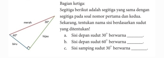 Bagian ketiga:
Segitiga berikut adalah segitiga yang sama dengan
segitiga pada soal nomor pertama dan kedua.
Sekarang, tentukan nama sisi berdasarkan sudut
yang ditentukan!
a. Sisi depan sudut 30° berwarna_ .
b. Sisi depan sudut 60° berwarna_ .
c. Sisi samping sudut 30° berwarna _.