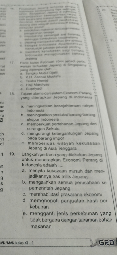 Pawajstan Jépang tathadap bangea
Rbaes pestgtuns liga setenges 20
uu ayureoe sutang a indonky.
D  
“”                a m  
Ke
     
Ju
Aaus s Aamear positif pendudusa=
Xesshig stais otayish Indiona sla di bidana
who A  Se  t a s dn rercu lout mato 
Böngerahan Bnaga
5. mendlking sufangst and Belanda
Sshingga tumbühnya nasionalisma
c. Jepang memperkenalkan lne sy stsm 21
dan d. Bangsa Indonesia diperboleńkan
menduduli jabatan-jabatan penting
cifeer e. membér kebebasan bagi bangsa .
Indonesía menggunakan bahasa
asif Jepang
17. Pada bulan Februari 1944 terjadí pería
tut wanan terhadap Jépang di Singapama
lari yang dipimpin ofeh ,,, . ,
zun a. Tengku Abdul Djalil
b. K.H. Zaenal Mustafa
c. Teuku Hamid
d. Haji Mardiyas
9
e. Supriyadi
a 18. Tujuan utama dari sistem Ekonomi Perang  
yang diterapkan Jepang di indonesia
na
an a. meningkatkan kesejahteraan rakyat
an Indonesia
ra b. meningkatkan produksi barang-barang
ekspor Indonesia
c. memperkuat pertahanan Jepang dan
serangan Sekutu
tih d. mengurangi ketergantungan Jepang
ng pada barang impor
di e. memperluas wilayah kekuasaan 
Jepang di Asia Tenggara
1 19. Langkah pertama yang dilakukan Jepang
untuk menerapkan Ekonomi Perang di
n Indonesia adalah
n a. menyita kekayaan musuh dan men-
g jadikannya hak milik Jepang
S b. mengalihkan semua perusahaan k
g pemerintah Jepang
c. merehabilitasi prasarana ekonomi
d. memonopoli penjualan hasil per-
kebunan
e. mengganti jenis perkebunan yan 
tidak berguna dengan tanaman bahan
makanan
MK/MAK Kelas XI - 2 GRD