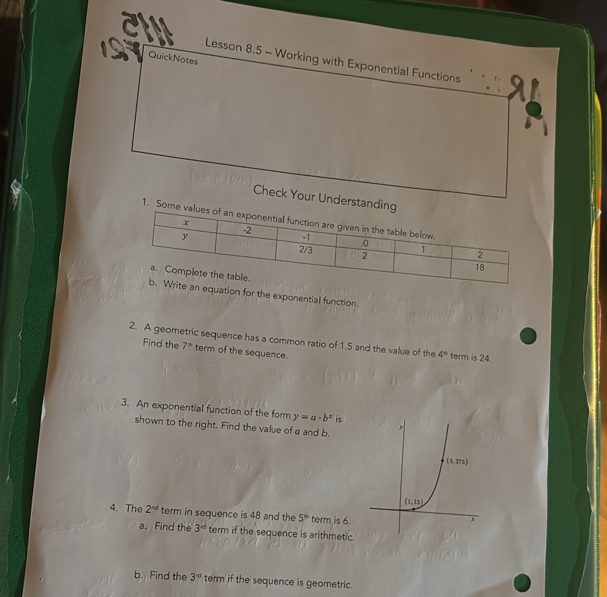 a
QuickNotes
Lesson 8.5 - Working with Exponential Functions
Check Your Understandi
1. Some
uation for the exponential function.
2. A geometric sequence has a common ratio of 1.5 and the value of the 4^(th) term is 24.
Find the 7^(th) term of the sequence.
3. An exponential function of the form y=a· b^x is
shown to the right. Find the value of a and b.
4. The 2^(nd) term in sequence is 48 and the 5^(th) term is 6.
a. Find the 3^(rd) term if the sequence is arithmetic.
b. Find the 3^(rd) term if the sequence is geometric.