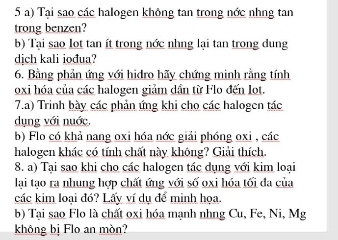 Tại sao các halogen không tan trong nớc nhng tan 
trong benzen? 
b) Tại sao Iot tan ít trong nớc nhng lại tan trong dung 
dịch kali iođua? 
6. Bằng phản ứng với hidro hãy chứng minh rằng tính 
oxi hóa của các halogen giảm dần từ Flo đến Iot. 
7.a) Trinh bày các phản ứng khi cho các halogen tác 
dụng với nuớc. 
b) Flo có khả nang oxi hóa nớc giải phóng oxi , các 
halogen khác có tính chất này không? Giải thích. 
8. a) Tại sao khi cho các halogen tác dụng với kim loại 
lại tạo ra nhung hợp chất ứng với số oxi hóa tối đa của 
các kim loại đó? Lấy ví dụ để minh họa. 
b) Tại sao Flo là chất oxi hóa mạnh nhng Cu, Fe, Ni, Mg 
không bị Flo an mòn?