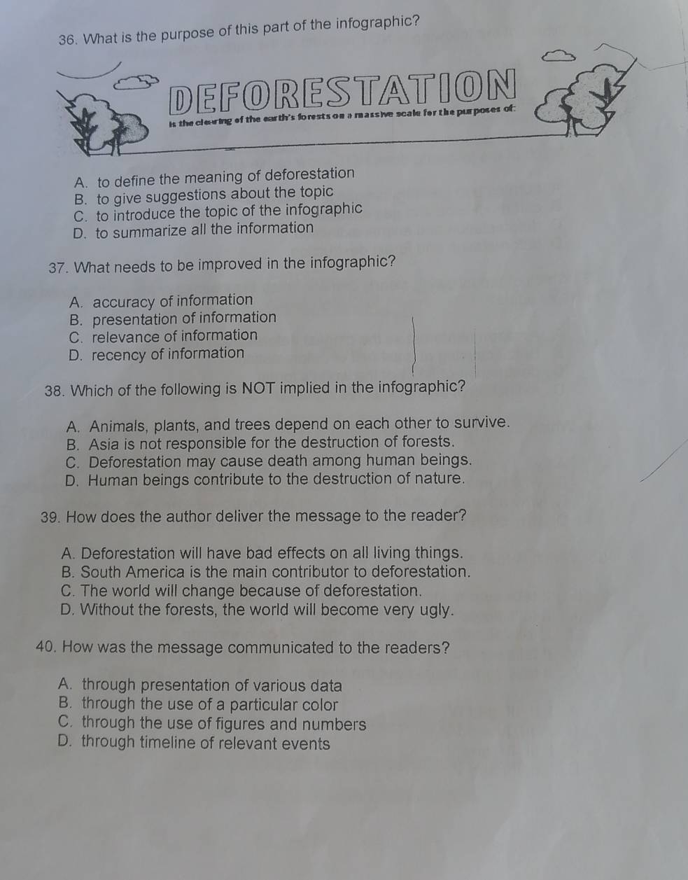 What is the purpose of this part of the infographic?
DEFORESTATION
is the cleuring of the earth's fo rests on a massive scale for the purposes of
A. to define the meaning of deforestation
B. to give suggestions about the topic
C. to introduce the topic of the infographic
D. to summarize all the information
37. What needs to be improved in the infographic?
A. accuracy of information
B. presentation of information
C. relevance of information
D. recency of information
38. Which of the following is NOT implied in the infographic?
A. Animals, plants, and trees depend on each other to survive.
B. Asia is not responsible for the destruction of forests.
C. Deforestation may cause death among human beings.
D. Human beings contribute to the destruction of nature.
39. How does the author deliver the message to the reader?
A. Deforestation will have bad effects on all living things.
B. South America is the main contributor to deforestation.
C. The world will change because of deforestation.
D. Without the forests, the world will become very ugly.
40. How was the message communicated to the readers?
A. through presentation of various data
B. through the use of a particular color
C. through the use of figures and numbers
D. through timeline of relevant events