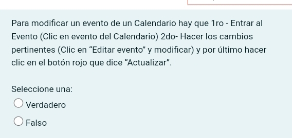 Para modificar un evento de un Calendario hay que 1ro - Entrar al
Evento (Clic en evento del Calendario) 2do- Hacer los cambios
pertinentes (Clic en “Editar evento” y modificar) y por último hacer
clic en el botón rojo que dice “Actualizar”.
Seleccione una:
Verdadero
Falso